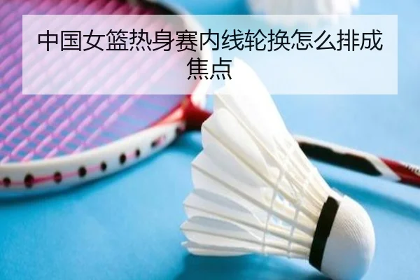中国女篮热身赛内线轮换怎么排成焦点